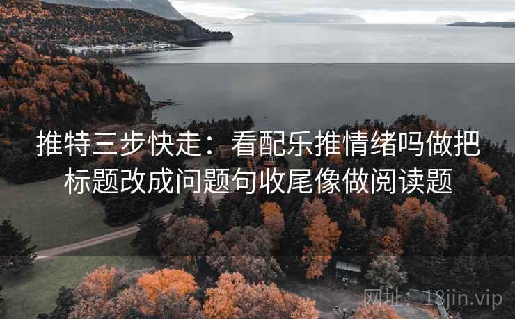 推特三步快走：看配乐推情绪吗做把标题改成问题句收尾像做阅读题