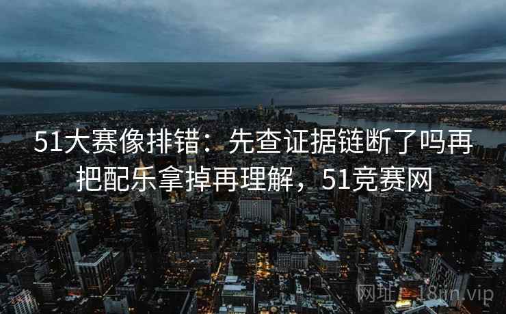 51大赛像排错：先查证据链断了吗再把配乐拿掉再理解，51竞赛网