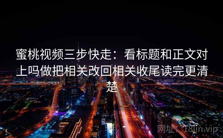 蜜桃视频三步快走：看标题和正文对上吗做把相关改回相关收尾读完更清楚