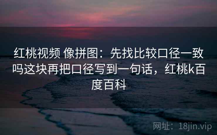 红桃视频 像拼图:先找比较口径一致吗这块再把口径写到一句话,红桃k百度百科 红桃视频 像拼图:先找比较口径一致吗这块再把口径写到一句话,红桃k百度百科
