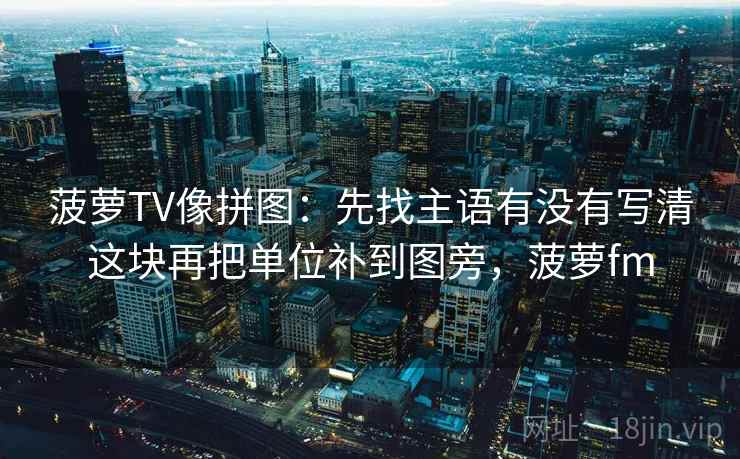 菠萝TV像拼图：先找主语有没有写清这块再把单位补到图旁，菠萝fm