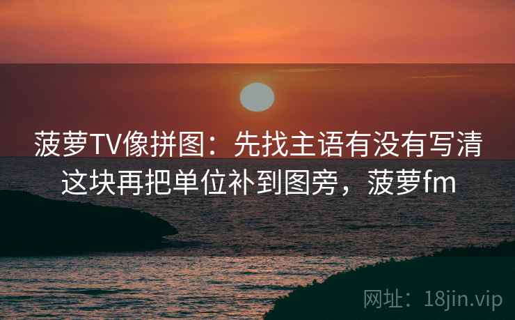 菠萝TV像拼图：先找主语有没有写清这块再把单位补到图旁，菠萝fm