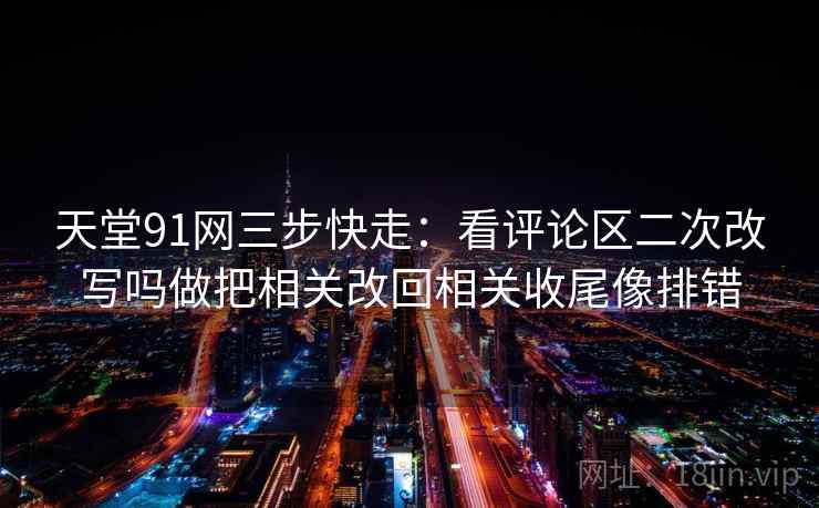 天堂91网三步快走：看评论区二次改写吗做把相关改回相关收尾像排错