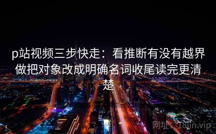 p站视频三步快走：看推断有没有越界做把对象改成明确名词收尾读完更清楚