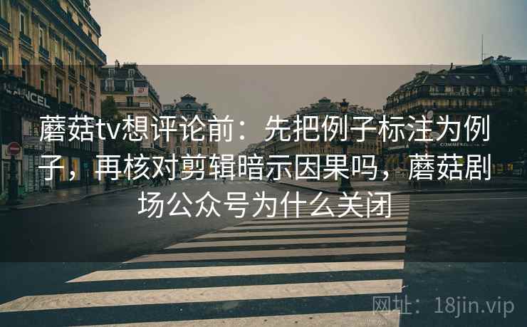 蘑菇tv想评论前：先把例子标注为例子，再核对剪辑暗示因果吗，蘑菇剧场公众号为什么关闭