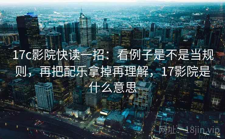 17c影院快读一招：看例子是不是当规则，再把配乐拿掉再理解，17影院是什么意思