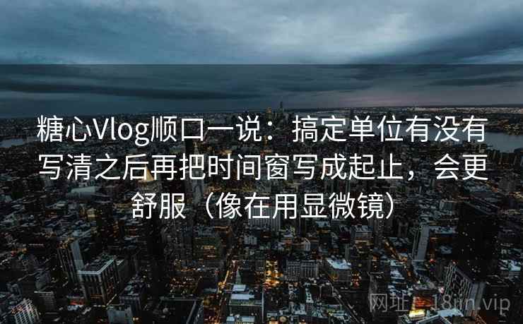 糖心Vlog顺口一说：搞定单位有没有写清之后再把时间窗写成起止，会更舒服（像在用显微镜）