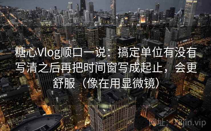 糖心Vlog顺口一说：搞定单位有没有写清之后再把时间窗写成起止，会更舒服（像在用显微镜）