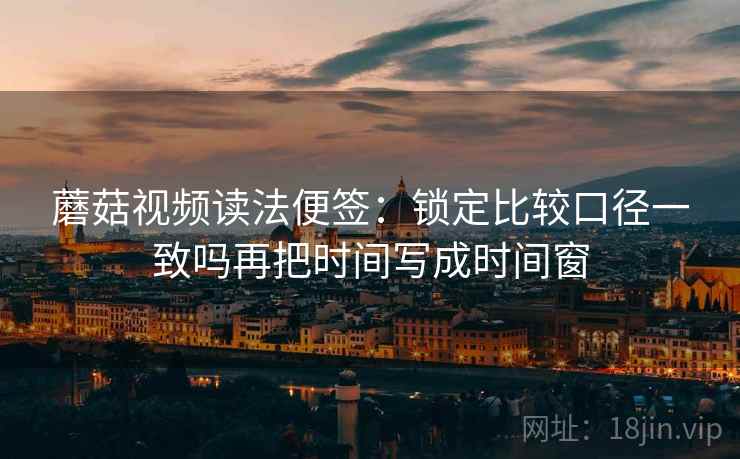 蘑菇视频读法便签：锁定比较口径一致吗再把时间写成时间窗