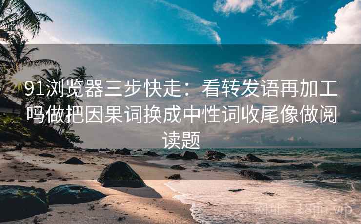 91浏览器三步快走：看转发语再加工吗做把因果词换成中性词收尾像做阅读题