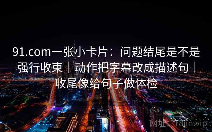 91.com一张小卡片：问题结尾是不是强行收束｜动作把字幕改成描述句｜收尾像给句子做体检