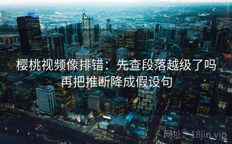 樱桃视频像排错：先查段落越级了吗再把推断降成假设句