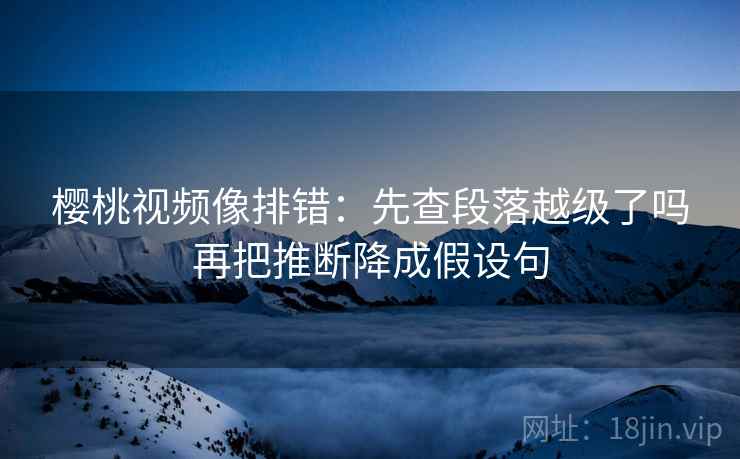 樱桃视频像排错：先查段落越级了吗再把推断降成假设句