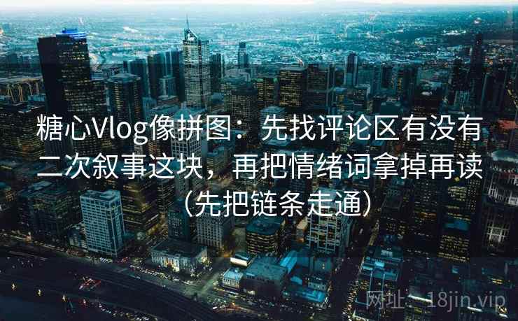 糖心Vlog像拼图：先找评论区有没有二次叙事这块，再把情绪词拿掉再读（先把链条走通）