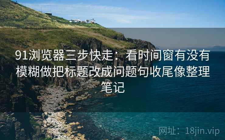 91浏览器三步快走：看时间窗有没有模糊做把标题改成问题句收尾像整理笔记