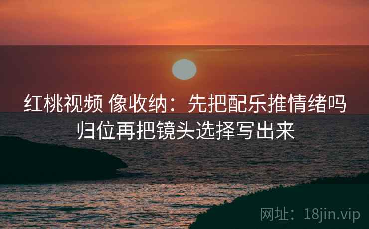 红桃视频 像收纳：先把配乐推情绪吗归位再把镜头选择写出来
