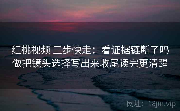 红桃视频 三步快走：看证据链断了吗做把镜头选择写出来收尾读完更清醒