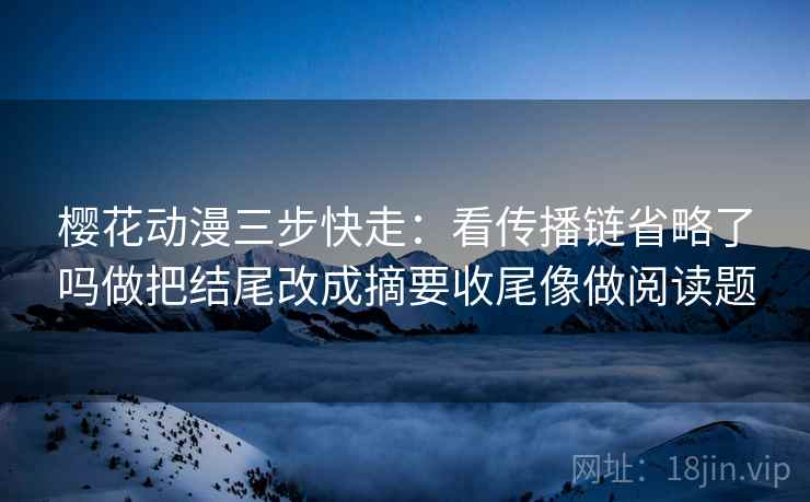 樱花动漫三步快走：看传播链省略了吗做把结尾改成摘要收尾像做阅读题