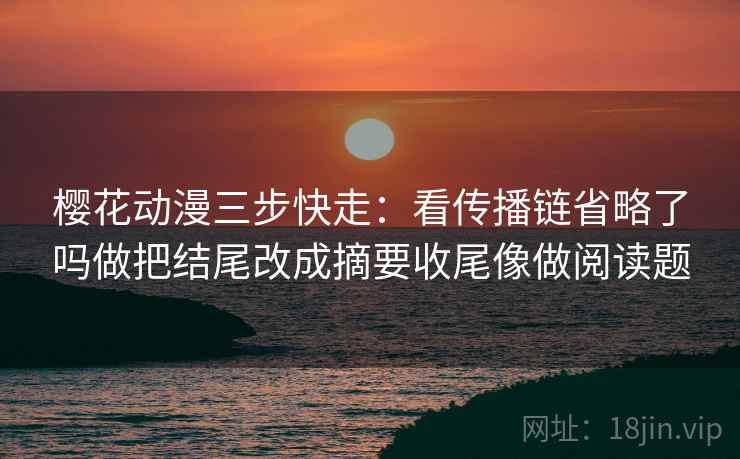 樱花动漫三步快走：看传播链省略了吗做把结尾改成摘要收尾像做阅读题