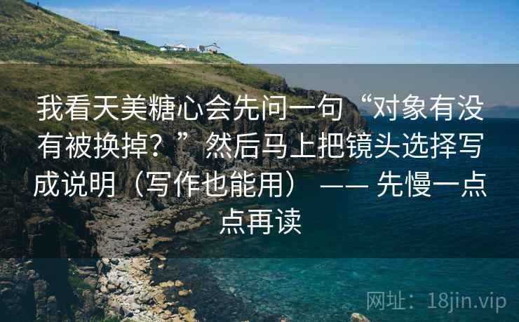 我看天美糖心会先问一句“对象有没有被换掉？”然后马上把镜头选择写成说明（写作也能用） —— 先慢一点点再读