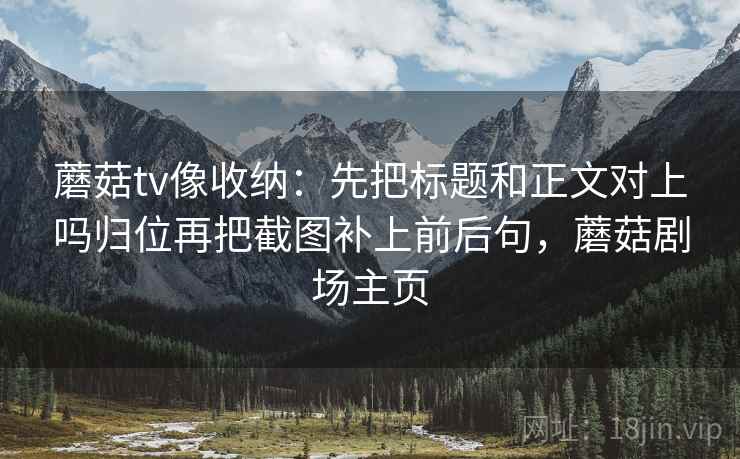 蘑菇tv像收纳：先把标题和正文对上吗归位再把截图补上前后句，蘑菇剧场主页