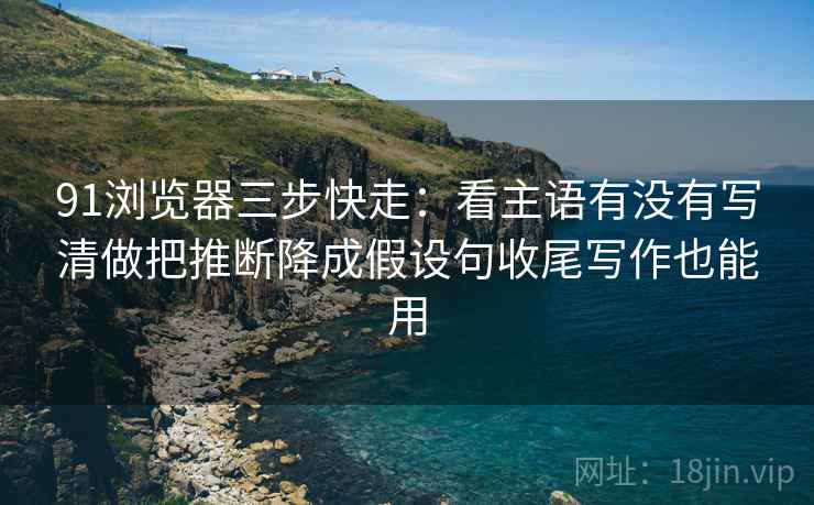 91浏览器三步快走：看主语有没有写清做把推断降成假设句收尾写作也能用