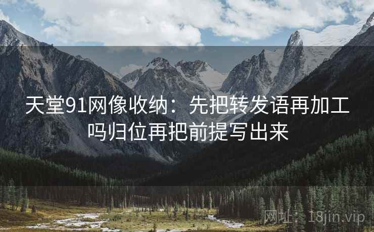 天堂91网像收纳：先把转发语再加工吗归位再把前提写出来