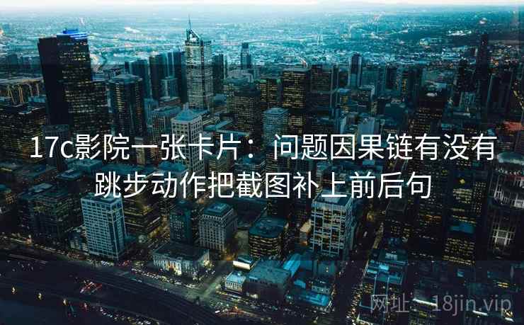 17c影院一张卡片：问题因果链有没有跳步动作把截图补上前后句