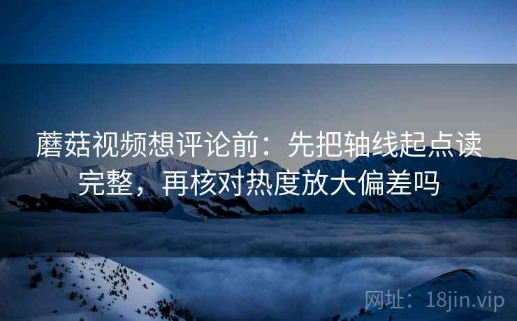 蘑菇视频想评论前：先把轴线起点读完整，再核对热度放大偏差吗