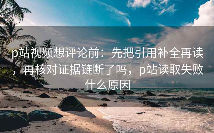 p站视频想评论前：先把引用补全再读，再核对证据链断了吗，p站读取失败什么原因