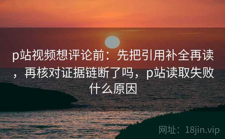 p站视频想评论前：先把引用补全再读，再核对证据链断了吗，p站读取失败什么原因