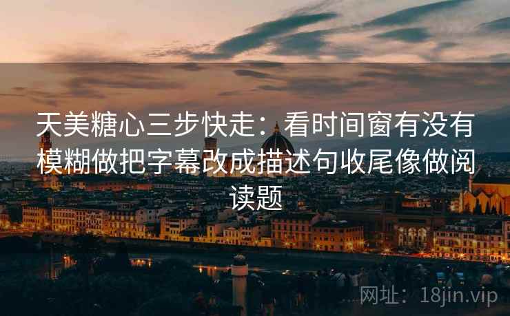 天美糖心三步快走：看时间窗有没有模糊做把字幕改成描述句收尾像做阅读题