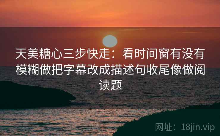 天美糖心三步快走：看时间窗有没有模糊做把字幕改成描述句收尾像做阅读题