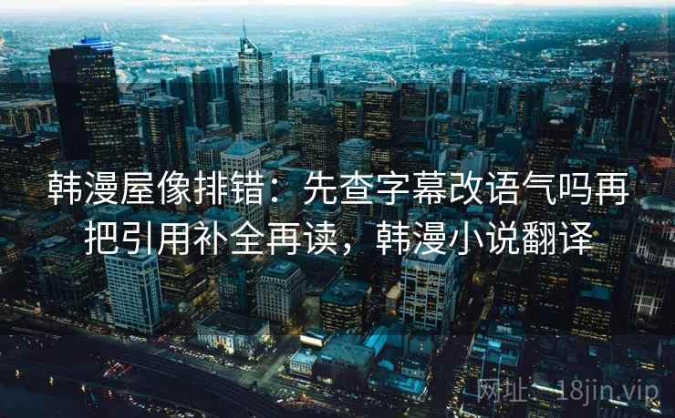 韩漫屋像排错：先查字幕改语气吗再把引用补全再读，韩漫小说翻译