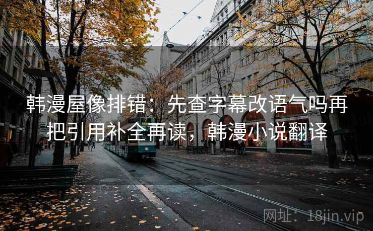 韩漫屋像排错：先查字幕改语气吗再把引用补全再读，韩漫小说翻译