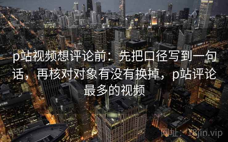 p站视频想评论前：先把口径写到一句话，再核对对象有没有换掉，p站评论最多的视频