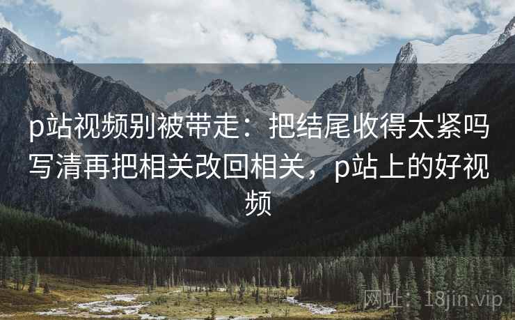 p站视频别被带走：把结尾收得太紧吗写清再把相关改回相关，p站上的好视频