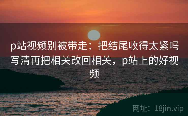 p站视频别被带走：把结尾收得太紧吗写清再把相关改回相关，p站上的好视频