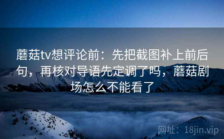 蘑菇tv想评论前：先把截图补上前后句，再核对导语先定调了吗，蘑菇剧场怎么不能看了