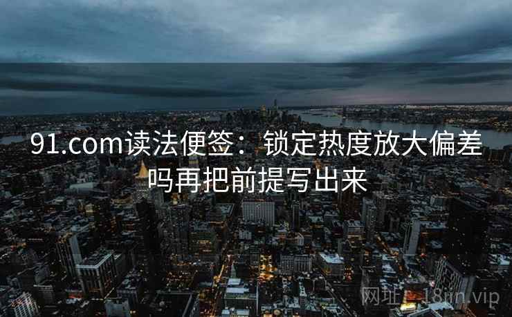 91.com读法便签：锁定热度放大偏差吗再把前提写出来